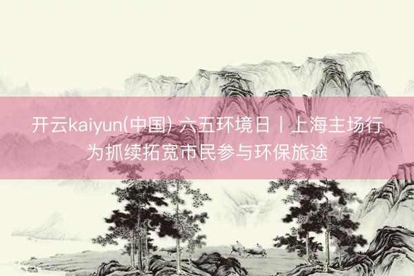 开云kaiyun(中国) 六五环境日丨上海主场行为抓续拓宽市民参与环保旅途