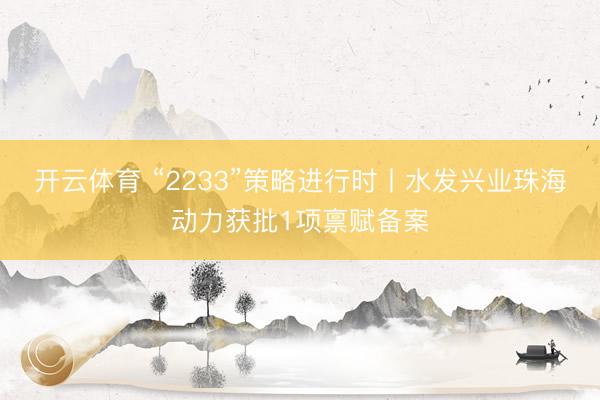 开云体育 “2233”策略进行时丨水发兴业珠海动力获批1项禀赋备案
