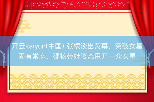 开云kaiyun(中国) 张檬淡出荧幕，突破女星固有常态，硬核带娃姿态甩开一众女星