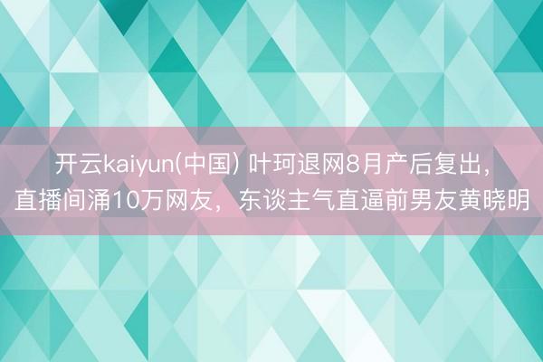 开云kaiyun(中国) 叶珂退网8月产后复出，直播间涌10万网友，东谈主气直逼前男友黄晓明