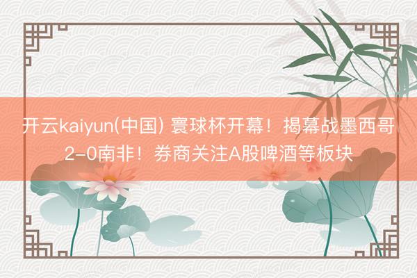 开云kaiyun(中国) 寰球杯开幕！揭幕战墨西哥2-0南非！券商关注A股啤酒等板块