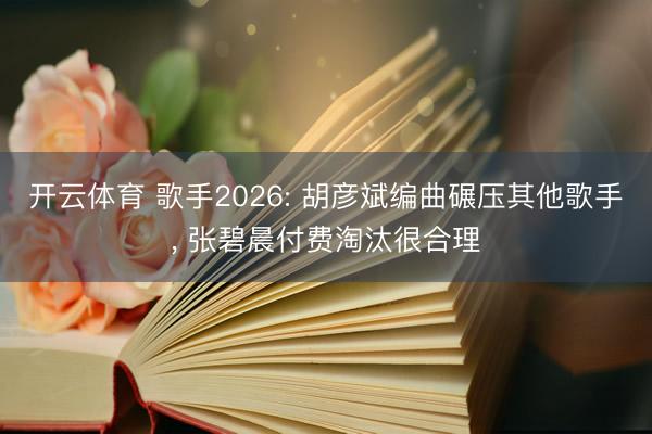 开云体育 歌手2026: 胡彦斌编曲碾压其他歌手， 张碧晨付费淘汰很合理