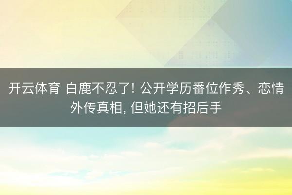 开云体育 白鹿不忍了! 公开学历番位作秀、恋情外传真相, 但她还有招后手