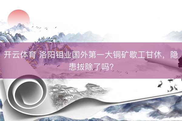 开云体育 洛阳钼业国外第一大铜矿歇工甘休，隐患拔除了吗？