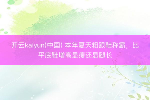 开云kaiyun(中国) 本年夏天粗跟鞋称霸,比平底鞋增高显瘦还显腿长
