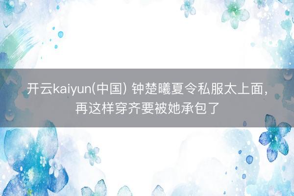 开云kaiyun(中国) 钟楚曦夏令私服太上面，再这样穿齐要被她承包了