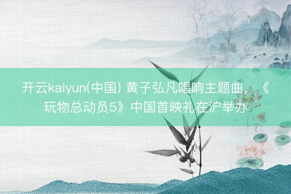开云kaiyun(中国) 黄子弘凡唱响主题曲,《玩物总动员5》中国首映礼在沪举办
