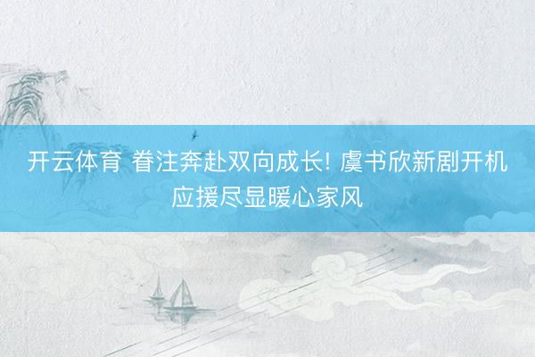 开云体育 眷注奔赴双向成长! 虞书欣新剧开机应援尽显暖心家风