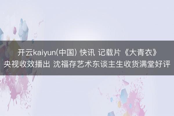 开云kaiyun(中国) 快讯 记载片《大青衣》央视收效播出 沈福存艺术东谈主生收货满堂好评