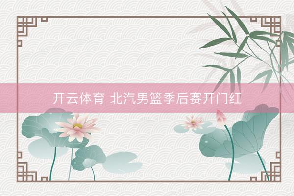 开云体育 北汽男篮季后赛开门红
