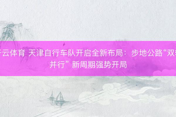 开云体育 天津自行车队开启全新布局：步地公路“双轨并行” 新周期强势开局