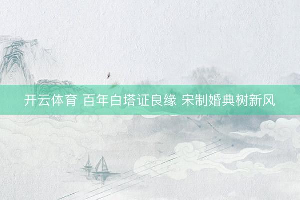 开云体育 百年白塔证良缘 宋制婚典树新风