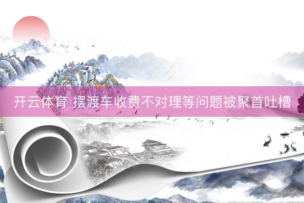 开云体育 摆渡车收费不对理等问题被聚首吐槽
