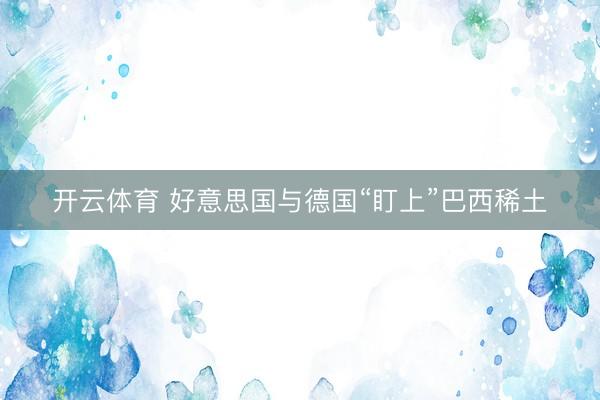 开云体育 好意思国与德国“盯上”巴西稀土