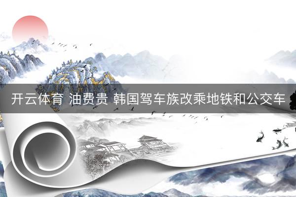 开云体育 油费贵 韩国驾车族改乘地铁和公交车