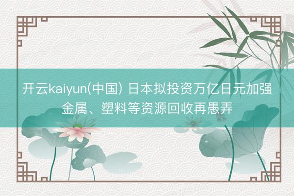 开云kaiyun(中国) 日本拟投资万亿日元加强金属、塑料等资源回收再愚弄