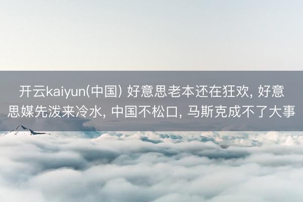 开云kaiyun(中国) 好意思老本还在狂欢， 好意思媒先泼来冷水， 中国不松口， 马斯克成不了大事