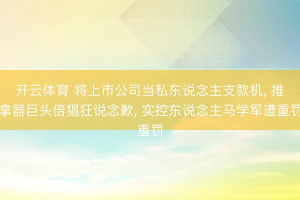 开云体育 将上市公司当私东说念主支款机， 推拿器巨头倍猖狂说念歉， 实控东说念主马学军遭重罚
