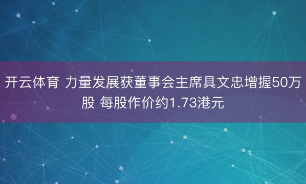 开云体育 力量发展获董事会主席具文忠增握50万股 每股作价约1.73港元