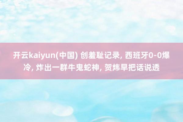 开云kaiyun(中国) 创羞耻记录， 西班牙0-0爆冷， 炸出一群牛鬼蛇神， 贺炜早把话说透