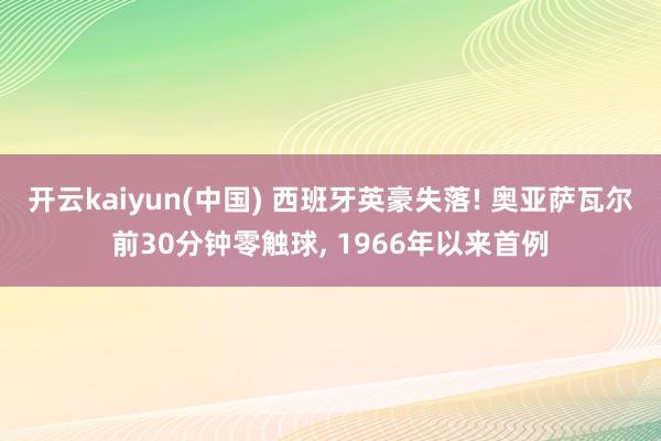 开云kaiyun(中国) 西班牙英豪失落! 奥亚萨瓦尔前30分钟零触球， 1966年以来首例