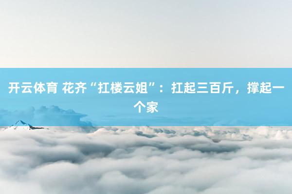 开云体育 花齐“扛楼云姐”：扛起三百斤，撑起一个家