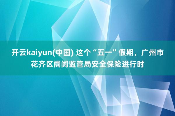 开云kaiyun(中国) 这个“五一”假期,广州市花齐区阛阓监管局安全保险进行时