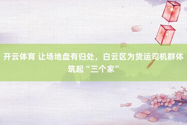 开云体育 让场地盘有归处，白云区为货运司机群体筑起“三个家”