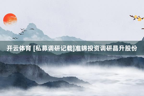 开云体育 [私募调研记载]准锦投资调研晶升股份