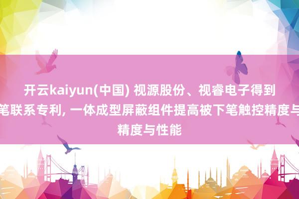 开云kaiyun(中国) 视源股份、视睿电子得到被下笔联系专利， 一体成型屏蔽组件提高被下笔触控精度与性能