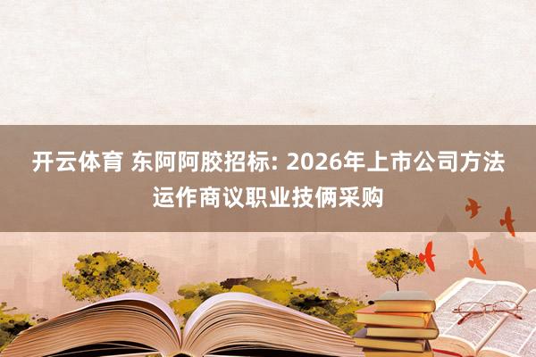 开云体育 东阿阿胶招标: 2026年上市公司方法运作商议职业技俩采购