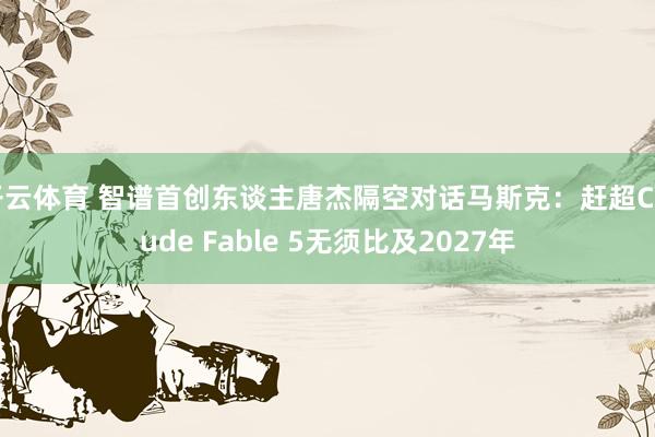 开云体育 智谱首创东谈主唐杰隔空对话马斯克:赶超Claude Fable 5无须比及2027年