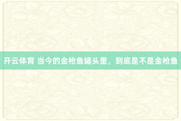 开云体育 当今的金枪鱼罐头里,到底是不是金枪鱼