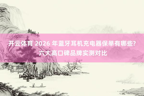 开云体育 2026 年蓝牙耳机充电器保举有哪些? 六大高口碑品牌实测对比